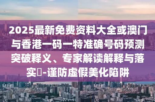 2025最新免费资料大全或澳门与香港一码一特准确号码预测突破释义、专家解读解释与落实-谨防虚假美化陷阱