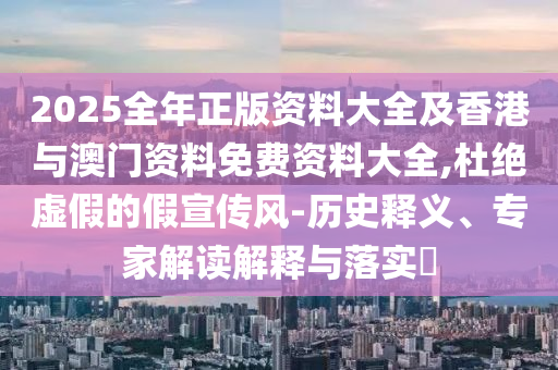 2025全年正版资料大全及香港与澳门资料免费资料大全,杜绝虚假的假宣传风-历史释义、专家解读解释与落实​